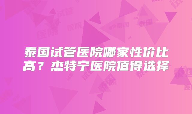 泰国试管医院哪家性价比高？杰特宁医院值得选择