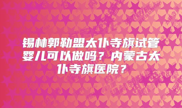 锡林郭勒盟太仆寺旗试管婴儿可以做吗？内蒙古太仆寺旗医院？