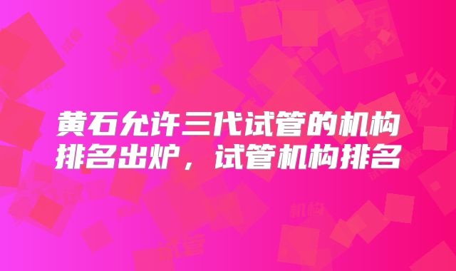 黄石允许三代试管的机构排名出炉,试管机构排名