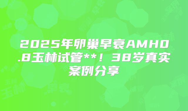 2025年卵巢早衰AMH0.8玉林试管**！38岁真实案例分享