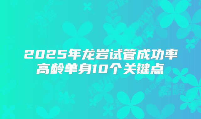 2025年龙岩试管成功率高龄单身10个关键点