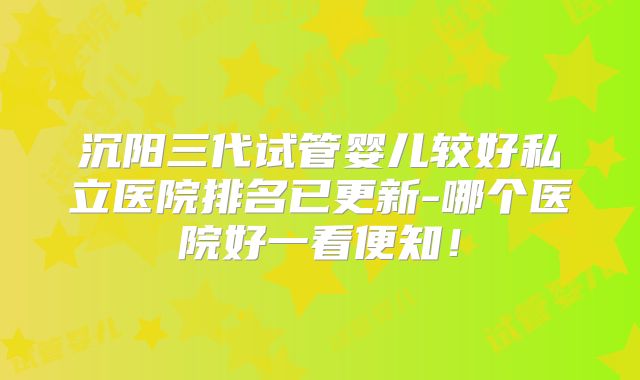 沉阳三代试管婴儿较好私立医院排名已更新-哪个医院好一看便知！