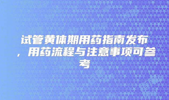 试管黄体期用药指南发布,用药流程与注意事项可参考