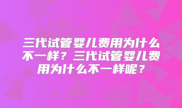 三代试管婴儿费用为什么不一样？三代试管婴儿费用为什么不一样呢？