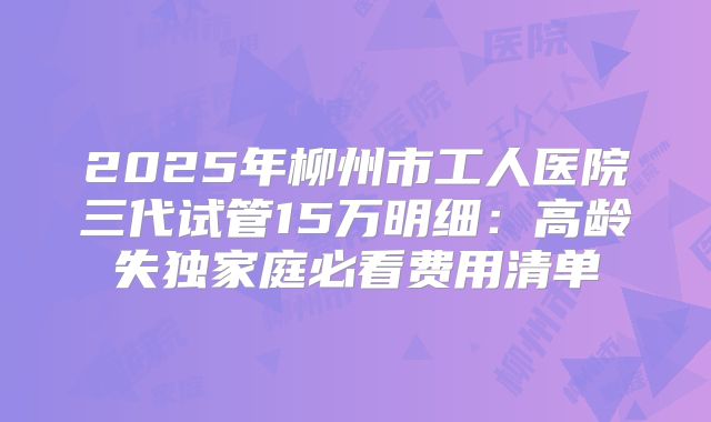 2025年柳州市工人医院三代试管15万明细:高龄失独家庭必看费用清单