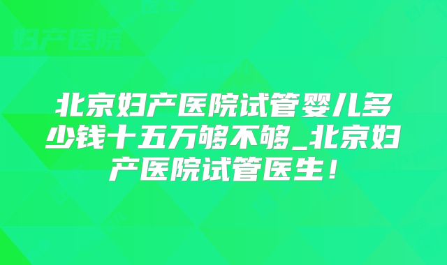 北京妇产医院试管婴儿多少钱十五万够不够_北京妇产医院试管医生！