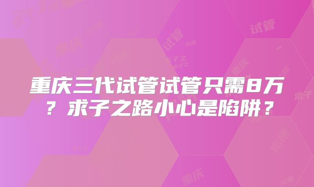 重庆三代试管试管只需8万？求子之路小心是陷阱？