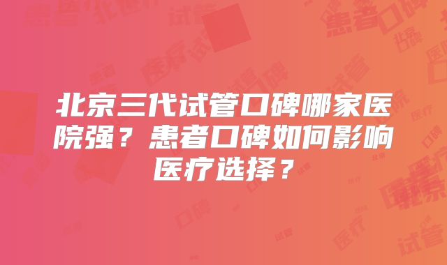 北京三代试管口碑哪家医院强？患者口碑如何影响医疗选择？