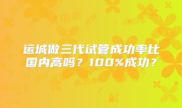 运城做三代试管成功率比国内高吗？100%成功？