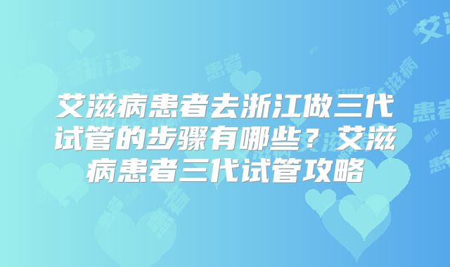 艾滋病患者去浙江做三代试管的步骤有哪些?艾滋病患者三代试管攻略