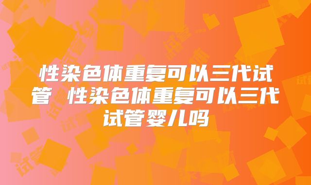 性染色体重复可以三代试管 性染色体重复可以三代试管婴儿吗