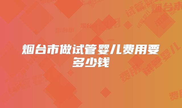 烟台市做试管婴儿费用要多少钱