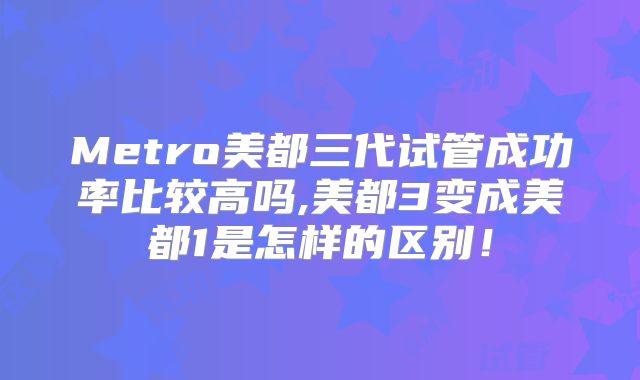 Metro美都三代试管成功率比较高吗,美都3变成美都1是怎样的区别!