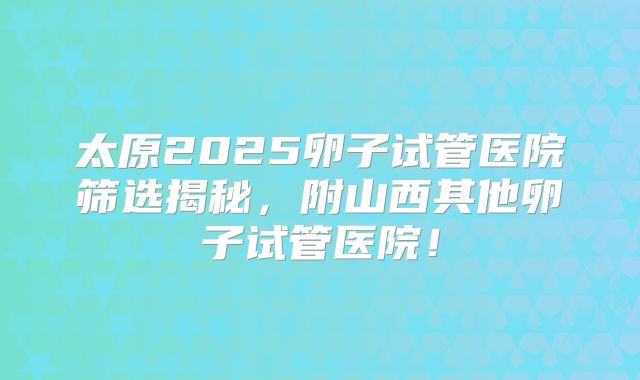 太原2025卵子试管医院筛选揭秘,附山西其他卵子试管医院!