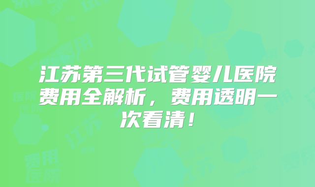 江苏第三代试管婴儿医院费用全解析，费用透明一次看清！