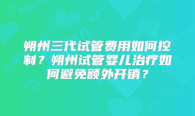 朔州三代试管费用如何控制？朔州试管婴儿治疗如何避免额外开销？