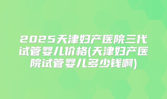 2025天津妇产医院三代试管婴儿价格(天津妇产医院试管婴儿多少钱啊)