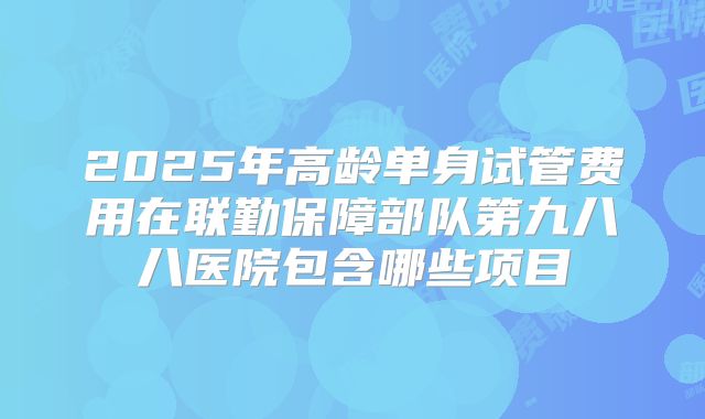 2025年高龄单身试管费用在联勤保障部队第九八八医院包含哪些项目