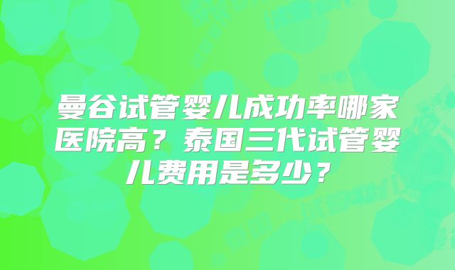 曼谷试管婴儿成功率哪家医院高？泰国三代试管婴儿费用是多少？