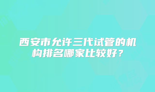 西安市允许三代试管的机构排名哪家比较好？