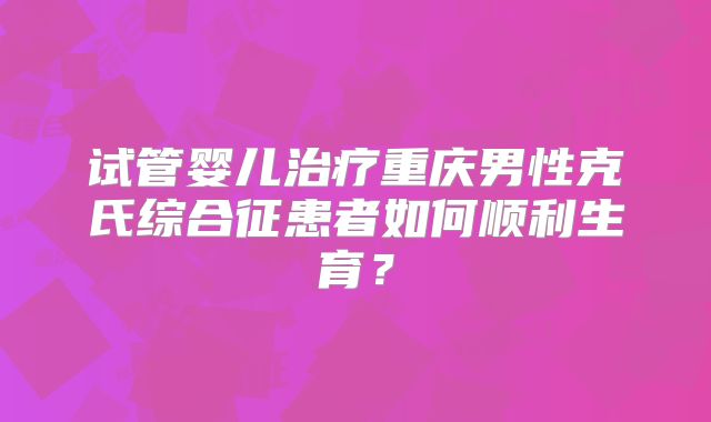 试管婴儿治疗重庆男性克氏综合征患者如何顺利生育？