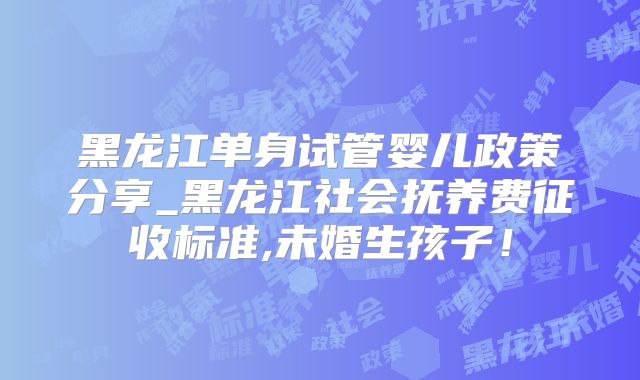 黑龙江单身试管婴儿政策分享_黑龙江社会抚养费征收标准,未婚生孩子!