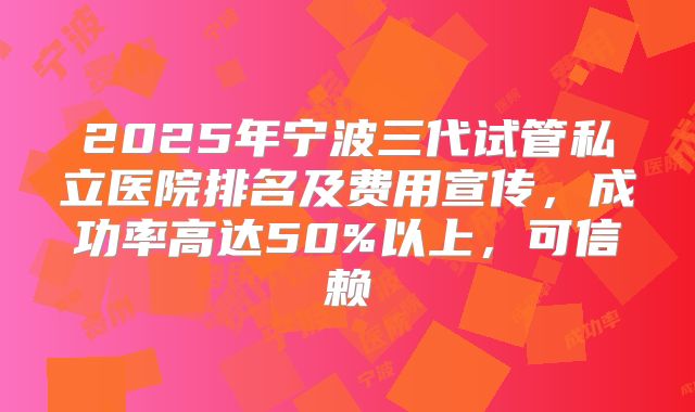 2025年宁波三代试管私立医院排名及费用宣传，成功率高达50%以上，可信赖