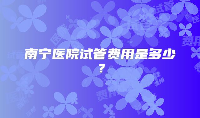 南宁医院试管费用是多少？