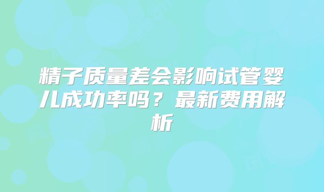 精子质量差会影响试管婴儿成功率吗?最新费用解析