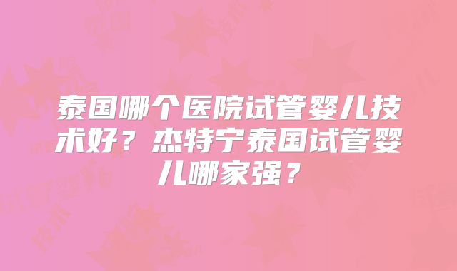 泰国哪个医院试管婴儿技术好？杰特宁泰国试管婴儿哪家强？