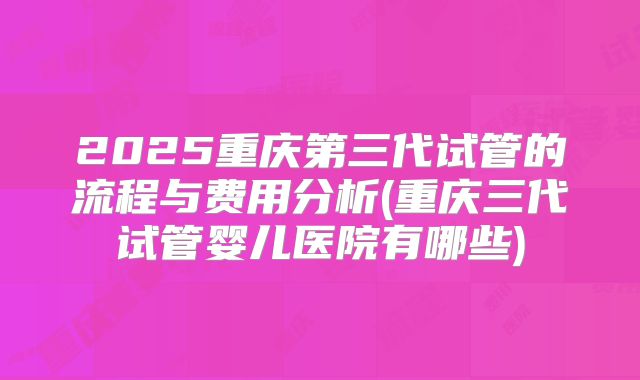 2025重庆第三代试管的流程与费用分析(重庆三代试管婴儿医院有哪些)