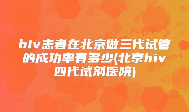 hiv患者在北京做三代试管的成功率有多少(北京hiv四代试剂医院)
