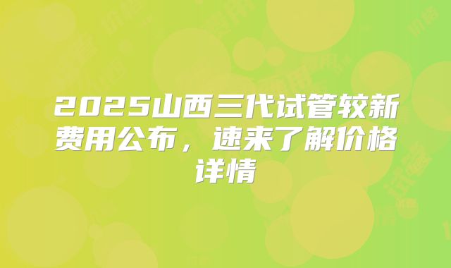 2025山西三代试管较新费用公布，速来了解价格详情