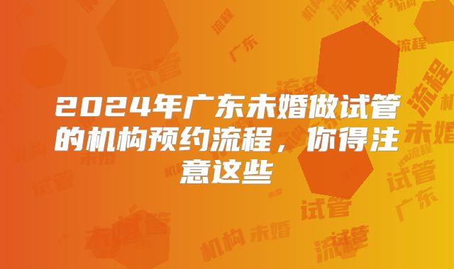 2024年广东未婚做试管的机构预约流程，你得注意这些