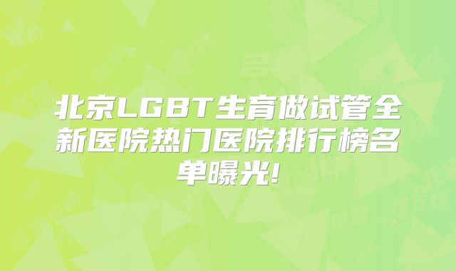 北京LGBT生育做试管全新医院热门医院排行榜名单曝光!