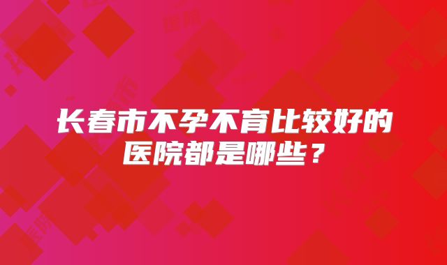 长春市不孕不育比较好的医院都是哪些？