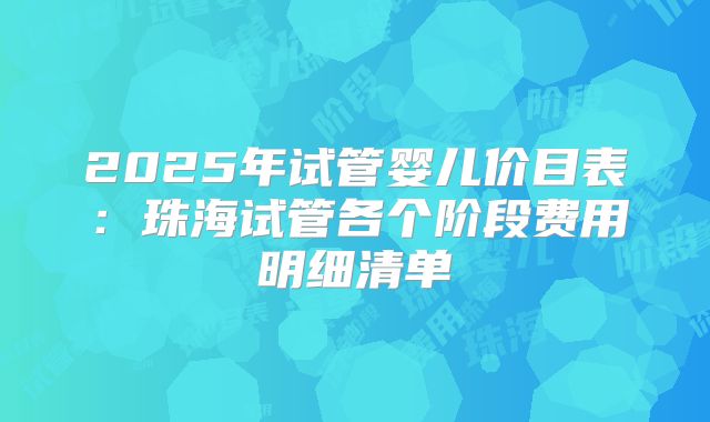 2025年试管婴儿价目表：珠海试管各个阶段费用明细清单