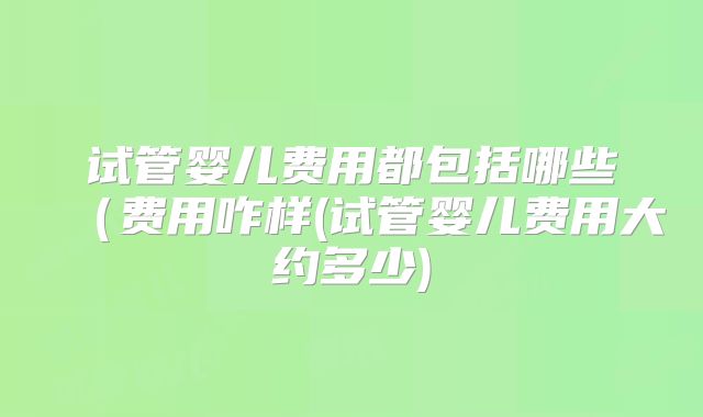 试管婴儿费用都包括哪些(费用咋样(试管婴儿费用大约多少)