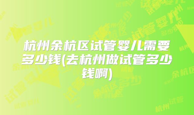 杭州余杭区试管婴儿需要多少钱(去杭州做试管多少钱啊)