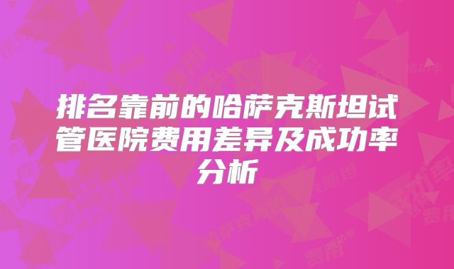 排名靠前的哈萨克斯坦试管医院费用差异及成功率分析