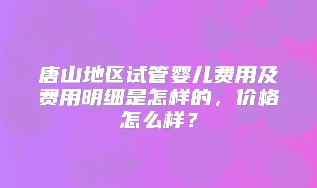 唐山地区试管婴儿费用及费用明细是怎样的，价格怎么样？