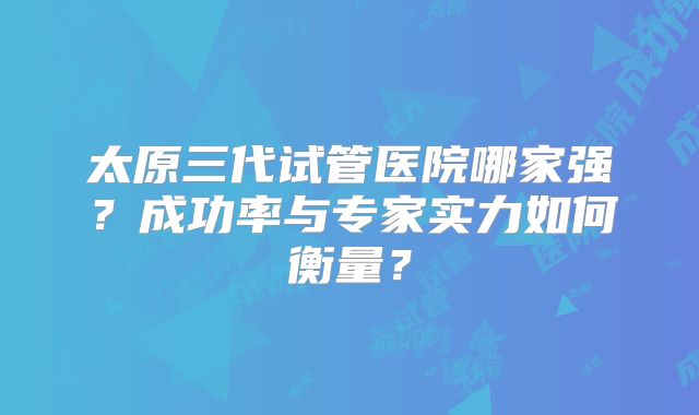 太原三代试管医院哪家强?成功率与专家实力如何衡量?