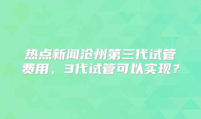 热点新闻沧州第三代试管费用，3代试管可以实现？