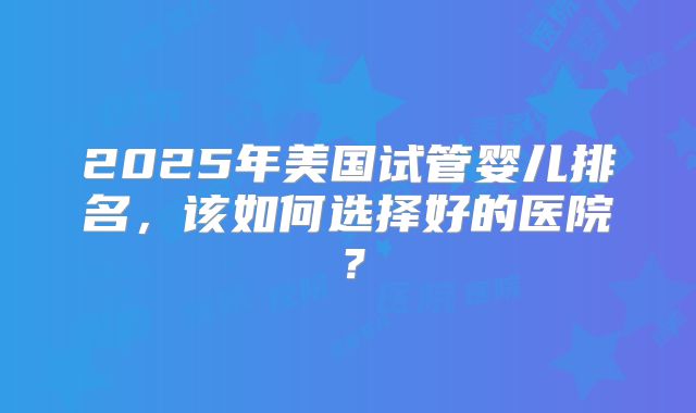2025年美国试管婴儿排名，该如何选择好的医院？