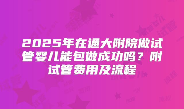 2025年在通大附院做试管婴儿能包做成功吗?附试管费用及流程