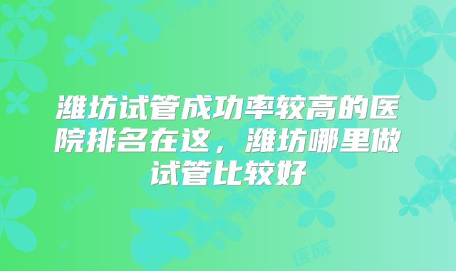潍坊试管成功率较高的医院排名在这，潍坊哪里做试管比较好