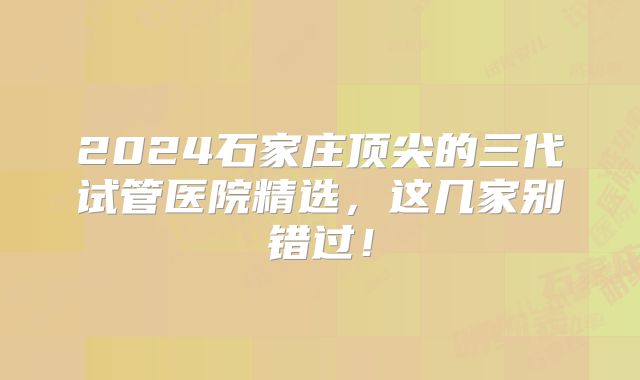 2024石家庄顶尖的三代试管医院精选，这几家别错过！