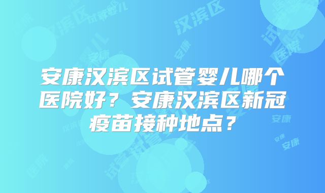 安康汉滨区试管婴儿哪个医院好？安康汉滨区新冠疫苗接种地点？