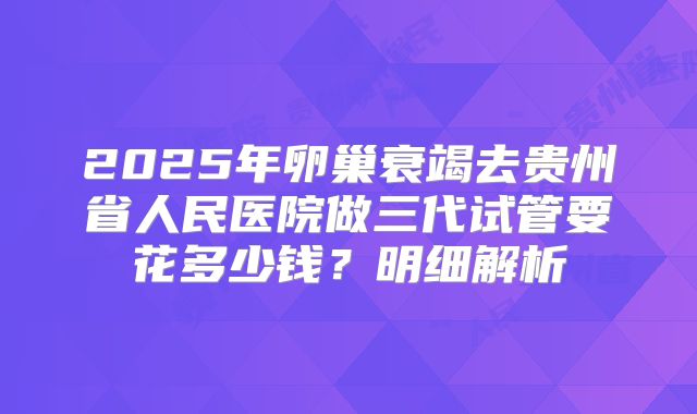 2025年卵巢衰竭去贵州省人民医院做三代试管要花多少钱？明细解析
