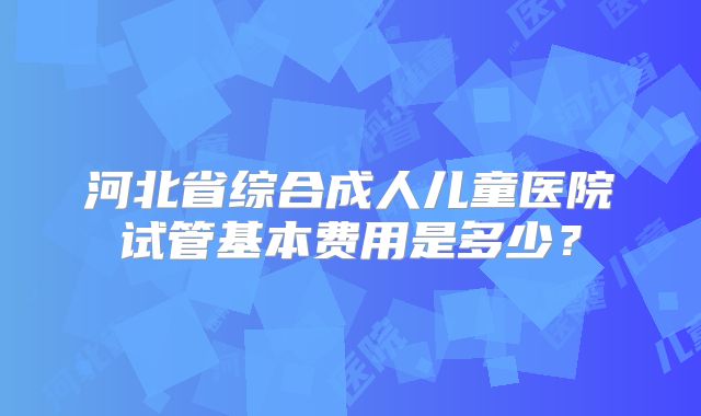 河北省综合成人儿童医院试管基本费用是多少？